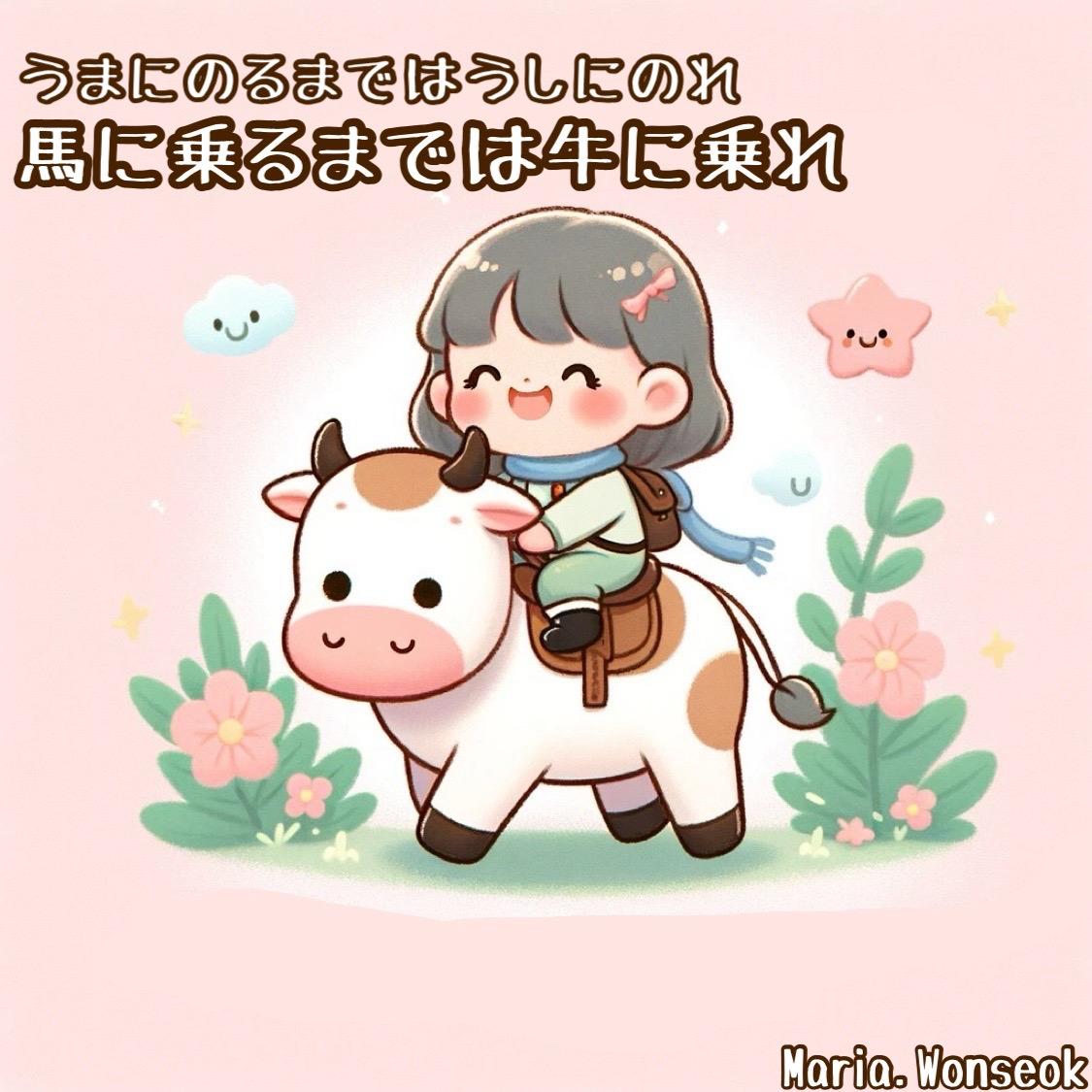 馬に乗るまでは牛に乗れ (말을 탈 수 있을 때까지는 소를 타라) | Ride the cow till you get on the horse.